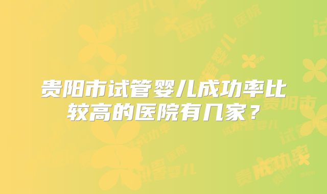 贵阳市试管婴儿成功率比较高的医院有几家？