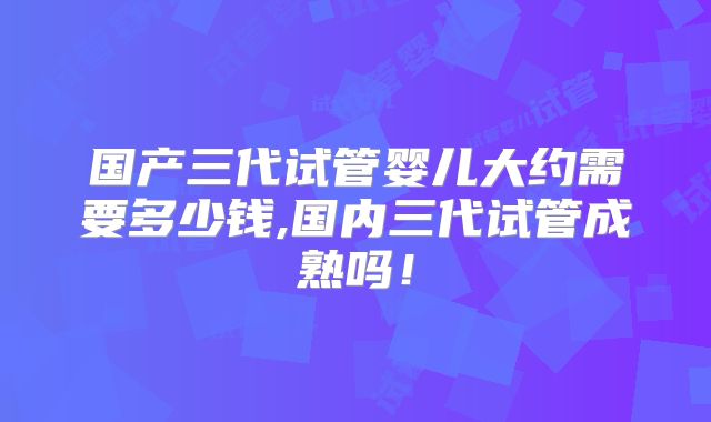 国产三代试管婴儿大约需要多少钱,国内三代试管成熟吗！