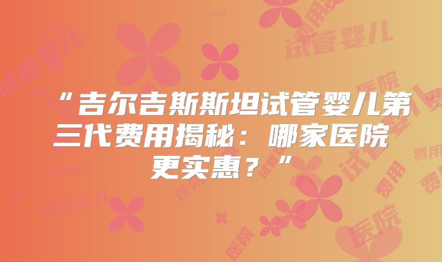 “吉尔吉斯斯坦试管婴儿第三代费用揭秘：哪家医院更实惠？”