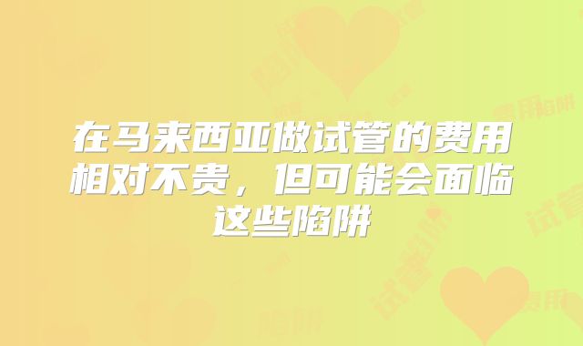 在马来西亚做试管的费用相对不贵，但可能会面临这些陷阱