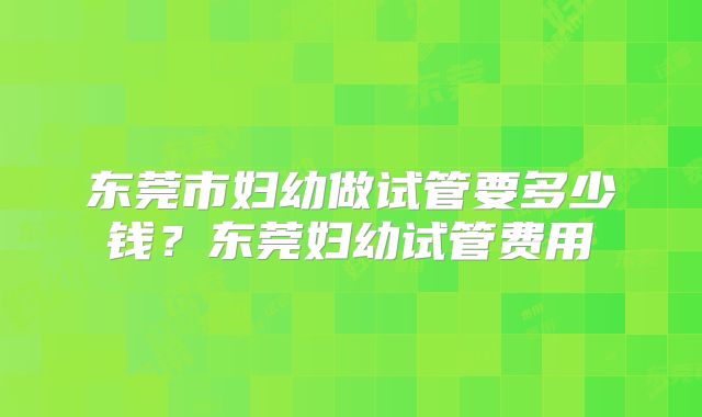东莞市妇幼做试管要多少钱？东莞妇幼试管费用