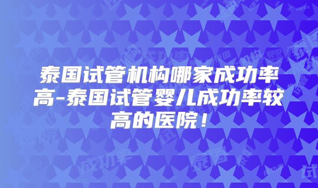 泰国试管机构哪家成功率高-泰国试管婴儿成功率较高的医院!