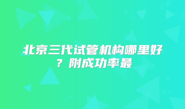 北京三代试管机构哪里好？附成功率最