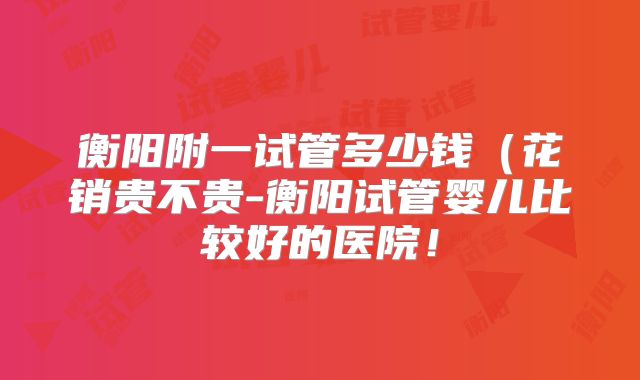 衡阳附一试管多少钱(花销贵不贵-衡阳试管婴儿比较好的医院!