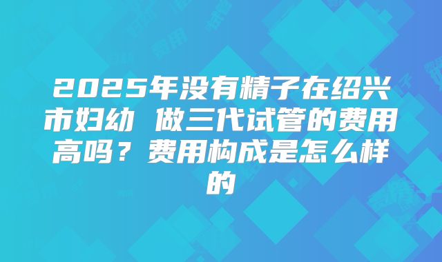 2025年没有精子在绍兴市妇幼 做三代试管的费用高吗?费用构成是怎么样的