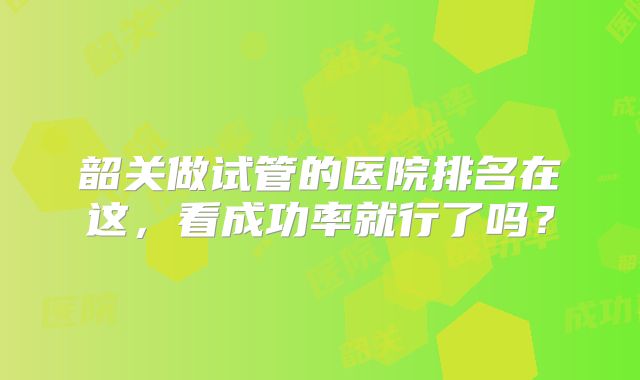 韶关做试管的医院排名在这，看成功率就行了吗？