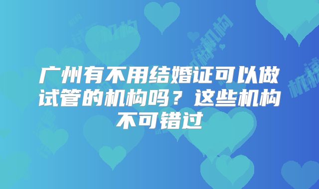 广州有不用结婚证可以做试管的机构吗？这些机构不可错过