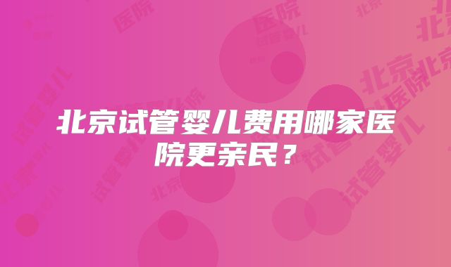 北京试管婴儿费用哪家医院更亲民？