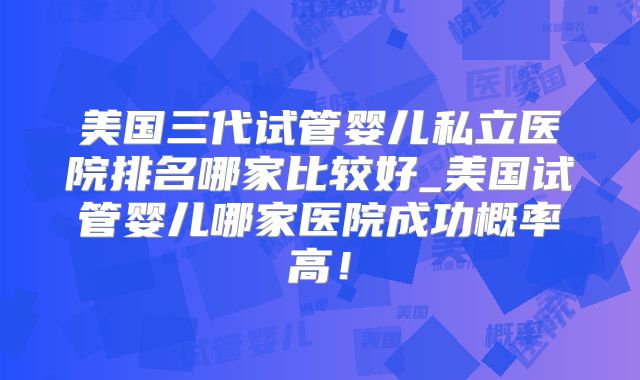 美国三代试管婴儿私立医院排名哪家比较好_美国试管婴儿哪家医院成功概率高!