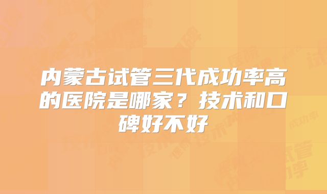 内蒙古试管三代成功率高的医院是哪家?技术和口碑好不好