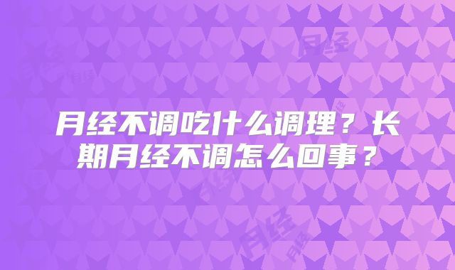 月经不调吃什么调理?长期月经不调怎么回事?