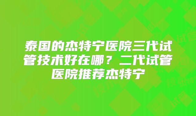 泰国的杰特宁医院三代试管技术好在哪？二代试管医院推荐杰特宁