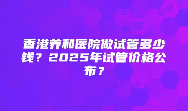 香港养和医院做试管多少钱？2025年试管价格公布？