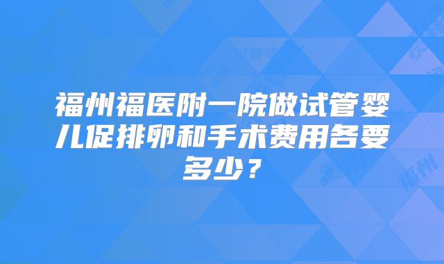 福州福医附一院做试管婴儿促排卵和手术费用各要多少？