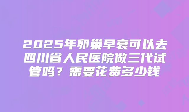 2025年卵巢早衰可以去四川省人民医院做三代试管吗？需要花费多少钱