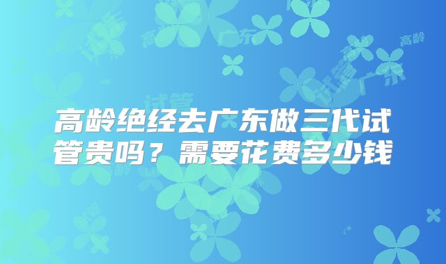 高龄绝经去广东做三代试管贵吗?需要花费多少钱