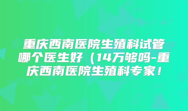 重庆西南医院生殖科试管哪个医生好（14万够吗-重庆西南医院生殖科专家！