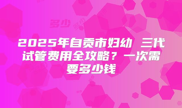 2025年自贡市妇幼 三代试管费用全攻略?一次需要多少钱