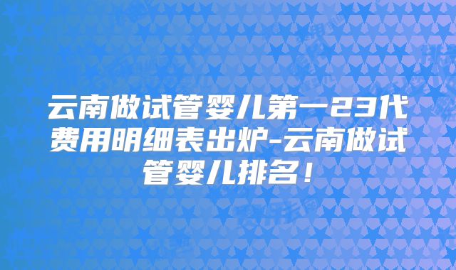 云南做试管婴儿第一23代费用明细表出炉-云南做试管婴儿排名！