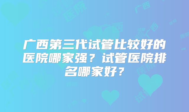 广西第三代试管比较好的医院哪家强？试管医院排名哪家好？
