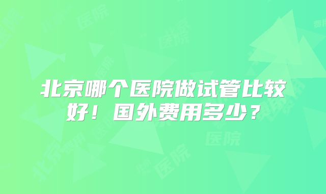 北京哪个医院做试管比较好！国外费用多少？