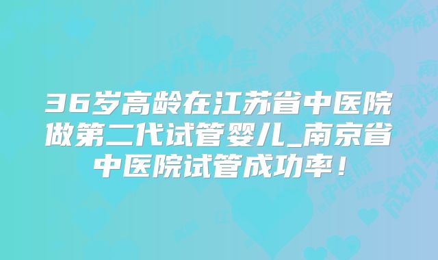36岁高龄在江苏省中医院做第二代试管婴儿_南京省中医院试管成功率！