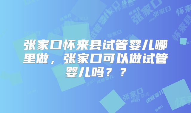 张家口怀来县试管婴儿哪里做，张家口可以做试管婴儿吗？？