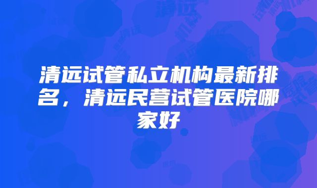 清远试管私立机构最新排名，清远民营试管医院哪家好
