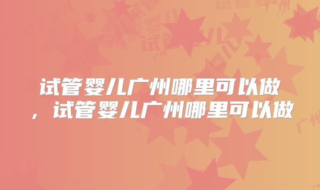试管婴儿广州哪里可以做，试管婴儿广州哪里可以做