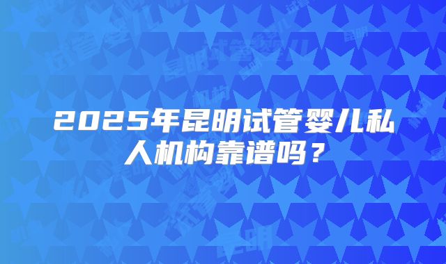 2025年昆明试管婴儿私人机构靠谱吗？