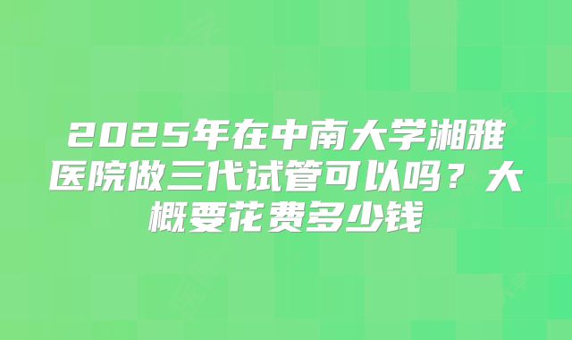 2025年在中南大学湘雅医院做三代试管可以吗?大概要花费多少钱