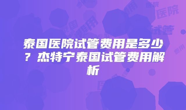 泰国医院试管费用是多少?杰特宁泰国试管费用解析