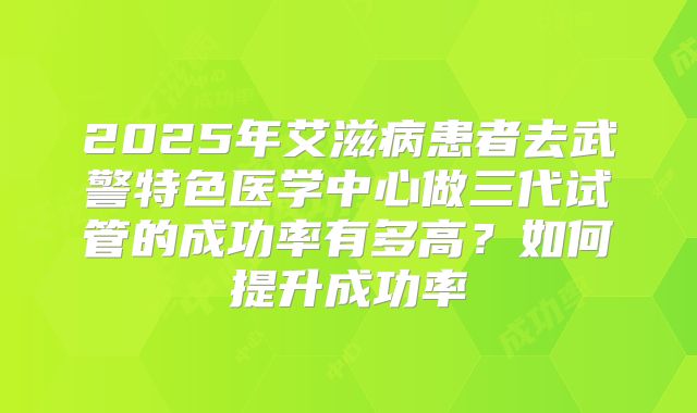 2025年艾滋病患者去武警特色医学中心做三代试管的成功率有多高?如何提升成功率