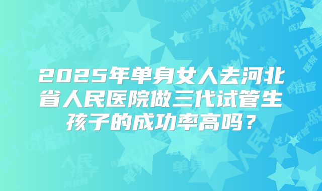 2025年单身女人去河北省人民医院做三代试管生孩子的成功率高吗？