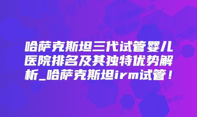 哈萨克斯坦三代试管婴儿医院排名及其独特优势解析_哈萨克斯坦irm试管！