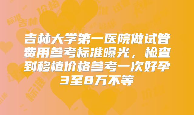 吉林大学第一医院做试管费用参考标准曝光，检查到移植价格参考一次好孕3至8万不等
