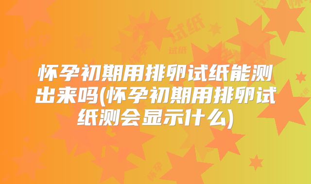 怀孕初期用排卵试纸能测出来吗(怀孕初期用排卵试纸测会显示什么)
