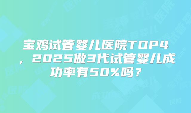 宝鸡试管婴儿医院TOP4，2025做3代试管婴儿成功率有50%吗？