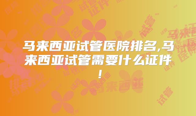 马来西亚试管医院排名,马来西亚试管需要什么证件!