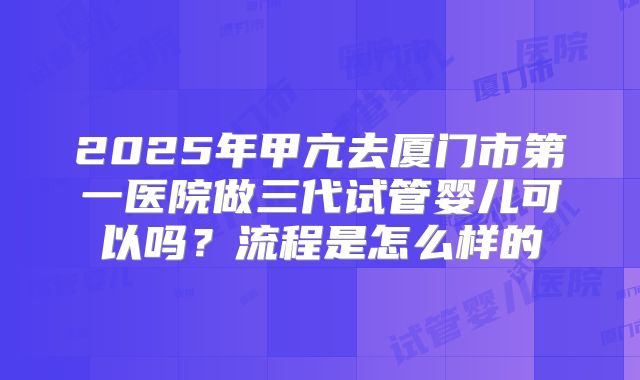2025年甲亢去厦门市第一医院做三代试管婴儿可以吗？流程是怎么样的