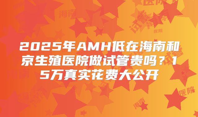 2025年AMH低在海南和京生殖医院做试管贵吗?15万真实花费大公开