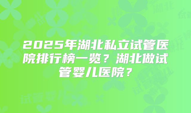2025年湖北私立试管医院排行榜一览？湖北做试管婴儿医院？