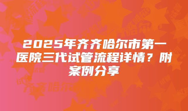 2025年齐齐哈尔市第一医院三代试管流程详情?附案例分享