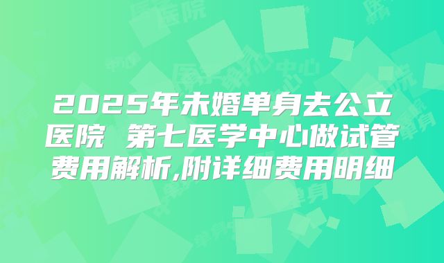 2025年未婚单身去公立医院 第七医学中心做试管费用解析,附详细费用明细