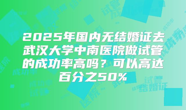 2025年国内无结婚证去武汉大学中南医院做试管的成功率高吗？可以高达百分之50%