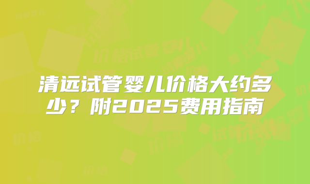 清远试管婴儿价格大约多少?附2025费用指南