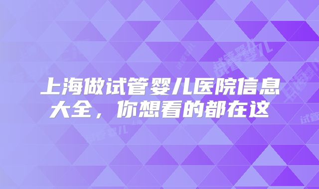 上海做试管婴儿医院信息大全,你想看的都在这