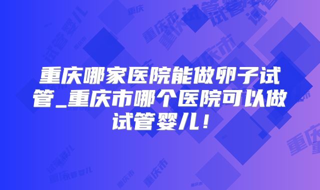 重庆哪家医院能做卵子试管_重庆市哪个医院可以做试管婴儿!