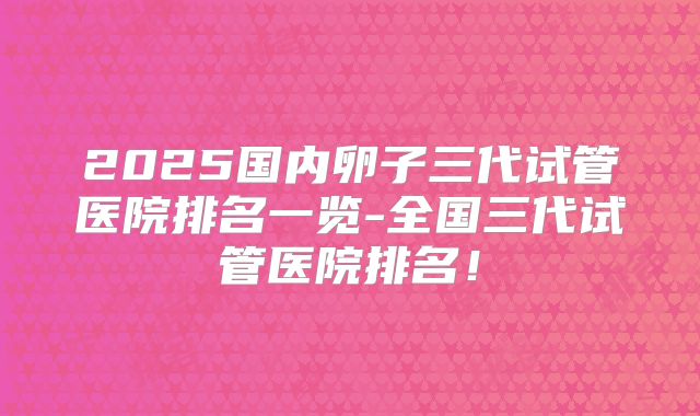 2025国内卵子三代试管医院排名一览-全国三代试管医院排名！