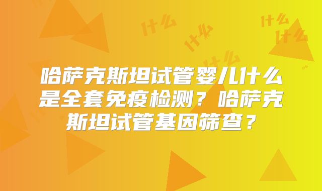哈萨克斯坦试管婴儿什么是全套免疫检测？哈萨克斯坦试管基因筛查？